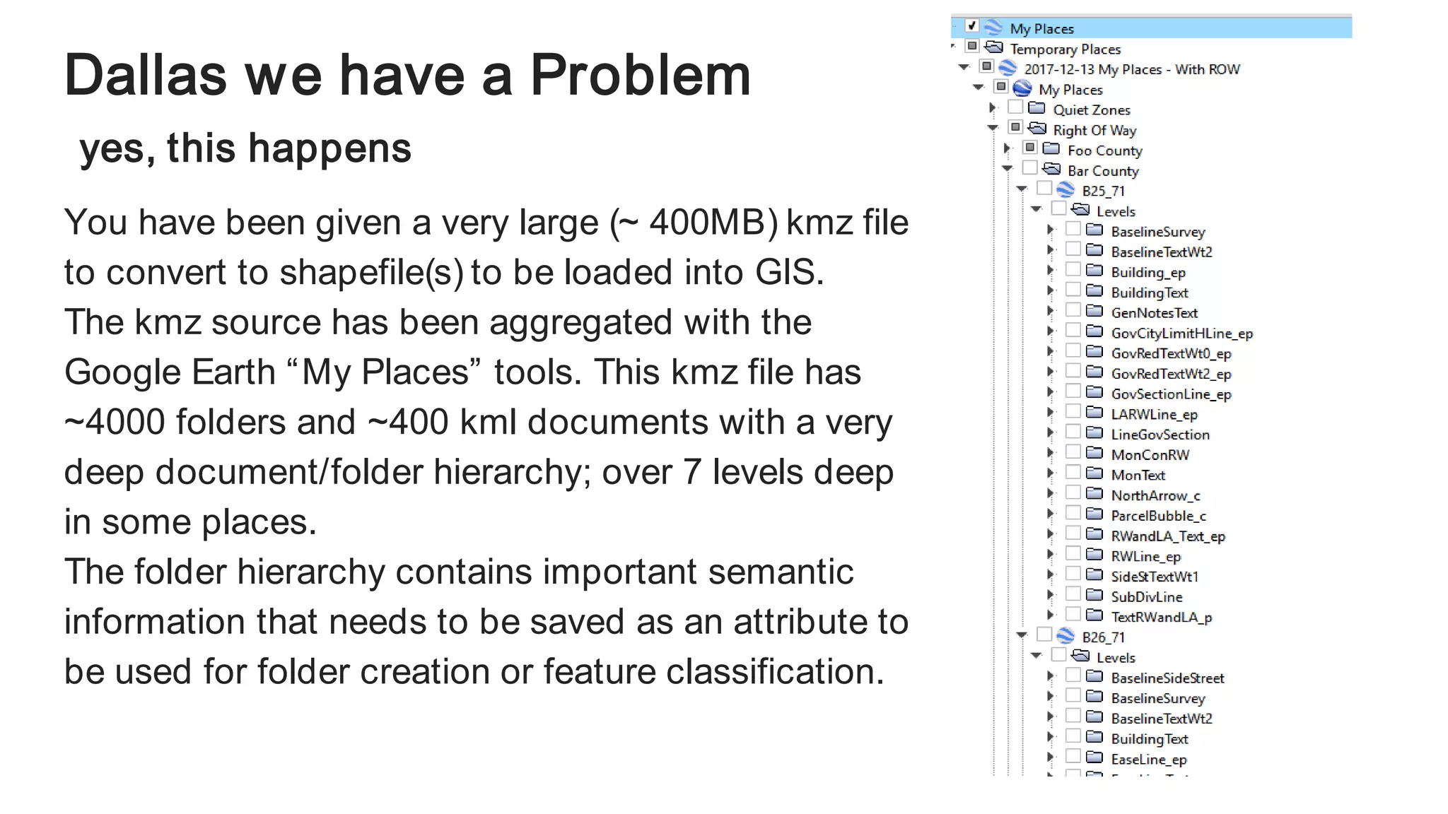 Dallas we have a Problem
yes, this happens
You have been given a very large (~ 400MB) kmz file
to convert to shapefile(s) to be loaded into GIS.
The kmz source has been aggregated with the
Google Earth “My Places” tools. This kmz file has
~4000 folders and ~400 kml documents with a very
deep document/folder hierarchy; over 7 levels deep
in some places.
The folder hierarchy contains important semantic
information that needs to be saved as an attribute to
be used for folder creation or feature classification.
 