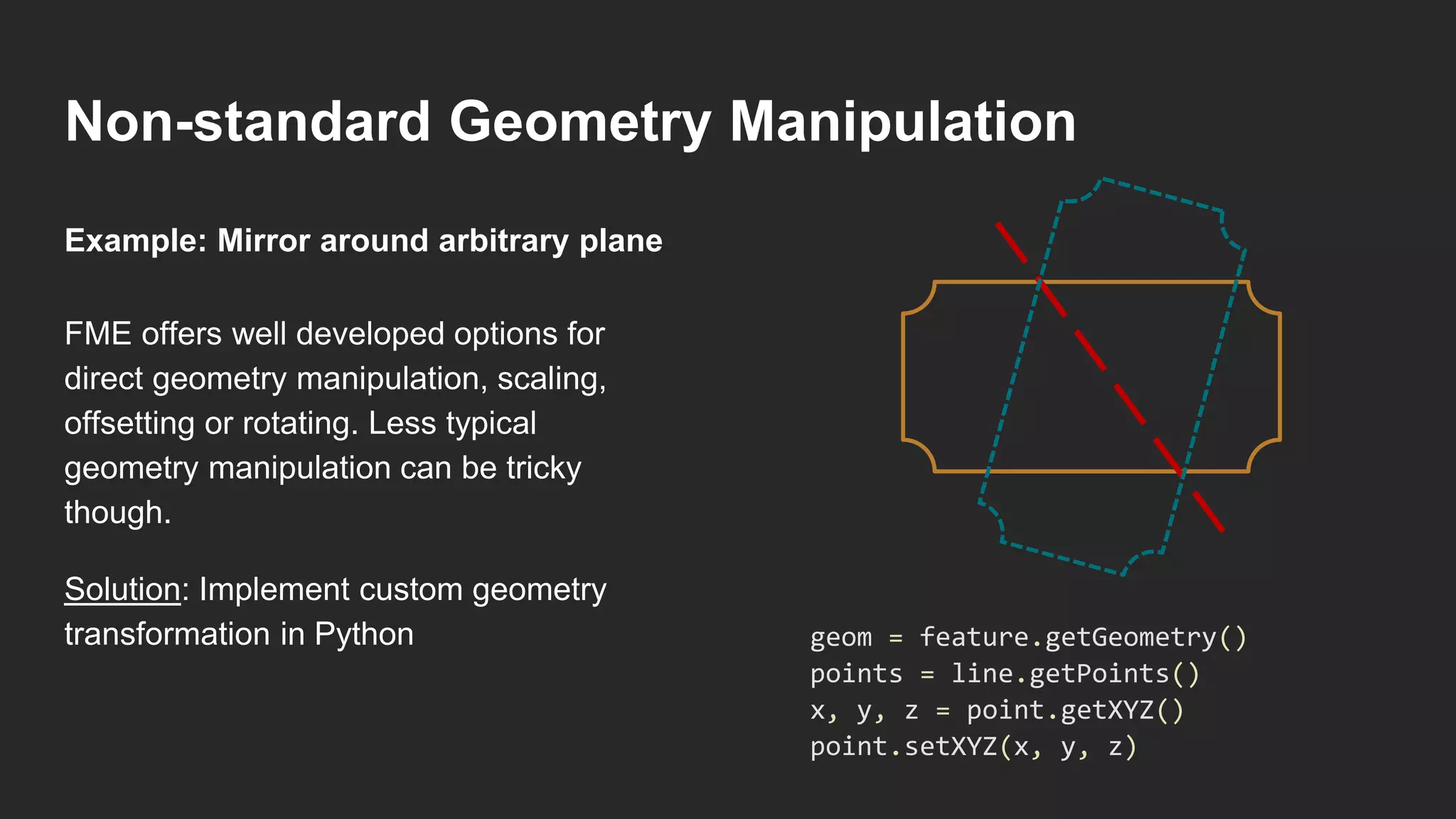 Non-standard Geometry Manipulation
FME offers well developed options for
direct geometry manipulation, scaling,
offsetting or rotating. Less typical
geometry manipulation can be tricky
though.
Solution: Implement custom geometry
transformation in Python
Example: Mirror around arbitrary plane
geom = feature.getGeometry()
points = line.getPoints()
x, y, z = point.getXYZ()
point.setXYZ(x, y, z)
 