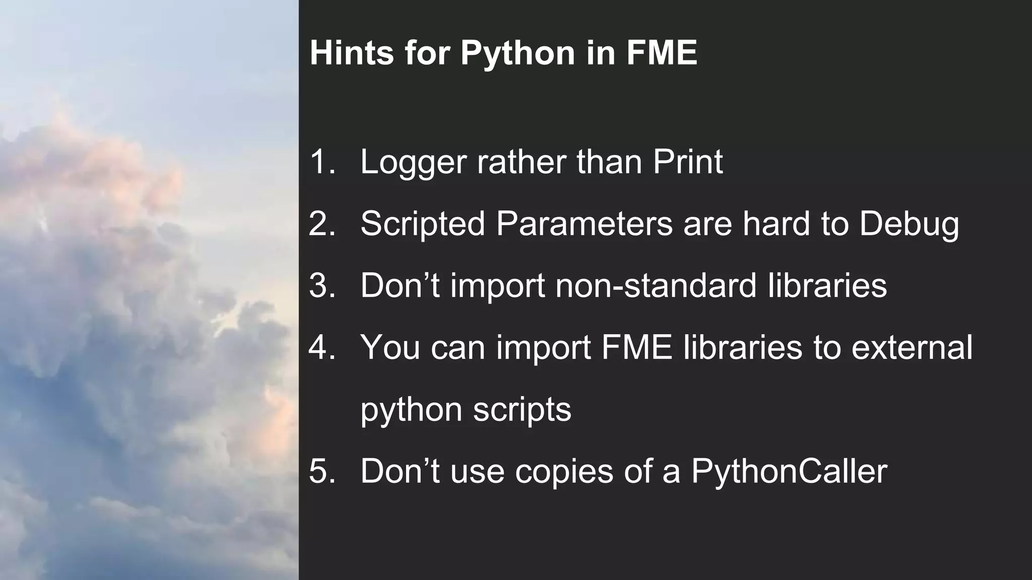 Hints for Python in FME
1. Logger rather than Print
2. Scripted Parameters are hard to Debug
3. Don’t import non-standard libraries
4. You can import FME libraries to external
python scripts
5. Don’t use copies of a PythonCaller
 