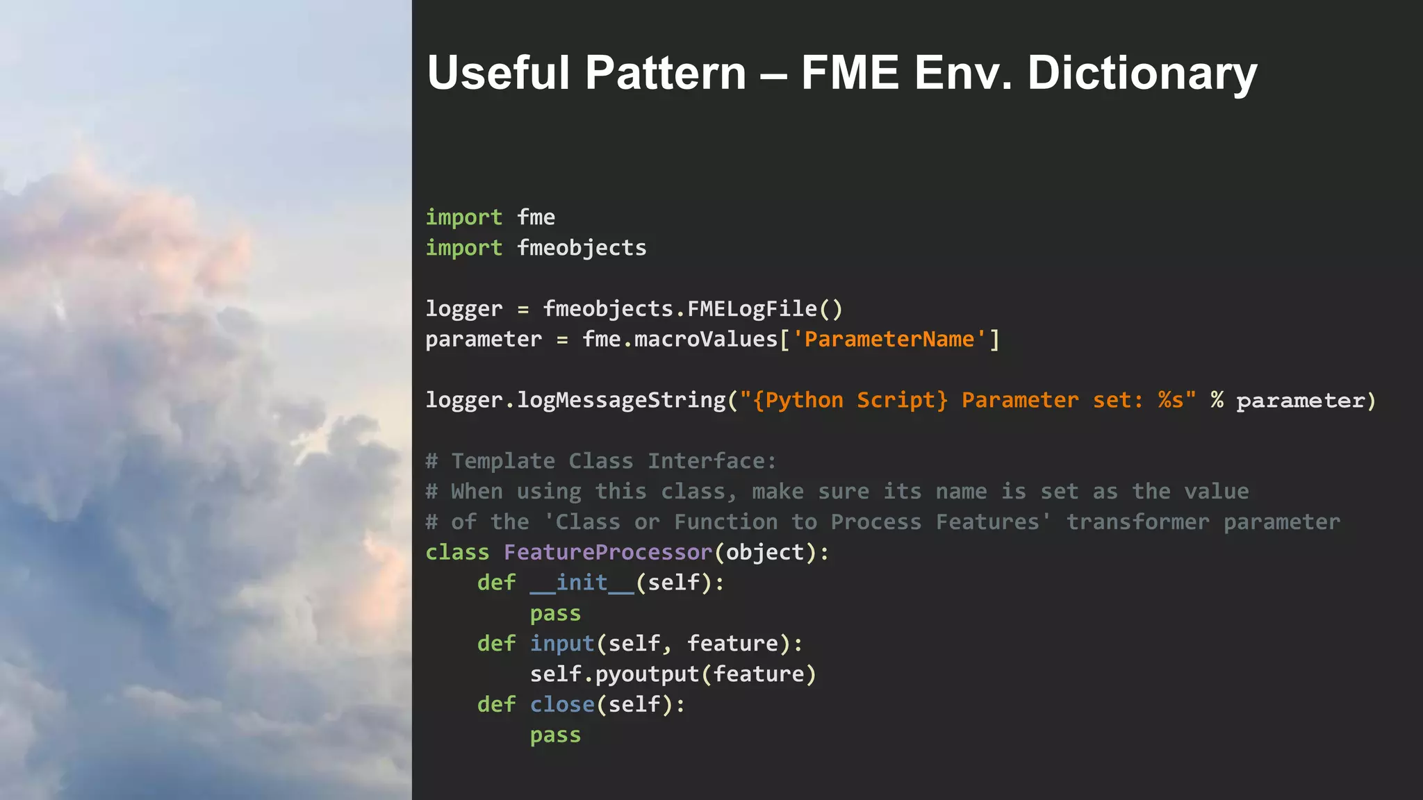 import fme
import fmeobjects
logger = fmeobjects.FMELogFile()
parameter = fme.macroValues['ParameterName']
logger.logMessageString("{Python Script} Parameter set: %s" % parameter)
# Template Class Interface:
# When using this class, make sure its name is set as the value
# of the 'Class or Function to Process Features' transformer parameter
class FeatureProcessor(object):
def __init__(self):
pass
def input(self, feature):
self.pyoutput(feature)
def close(self):
pass
Useful Pattern – FME Env. Dictionary
 