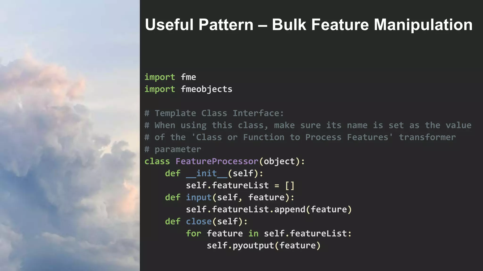 import fme
import fmeobjects
# Template Class Interface:
# When using this class, make sure its name is set as the value
# of the 'Class or Function to Process Features' transformer
# parameter
class FeatureProcessor(object):
def __init__(self):
self.featureList = []
def input(self, feature):
self.featureList.append(feature)
def close(self):
for feature in self.featureList:
self.pyoutput(feature)
Useful Pattern – Bulk Feature Manipulation
 