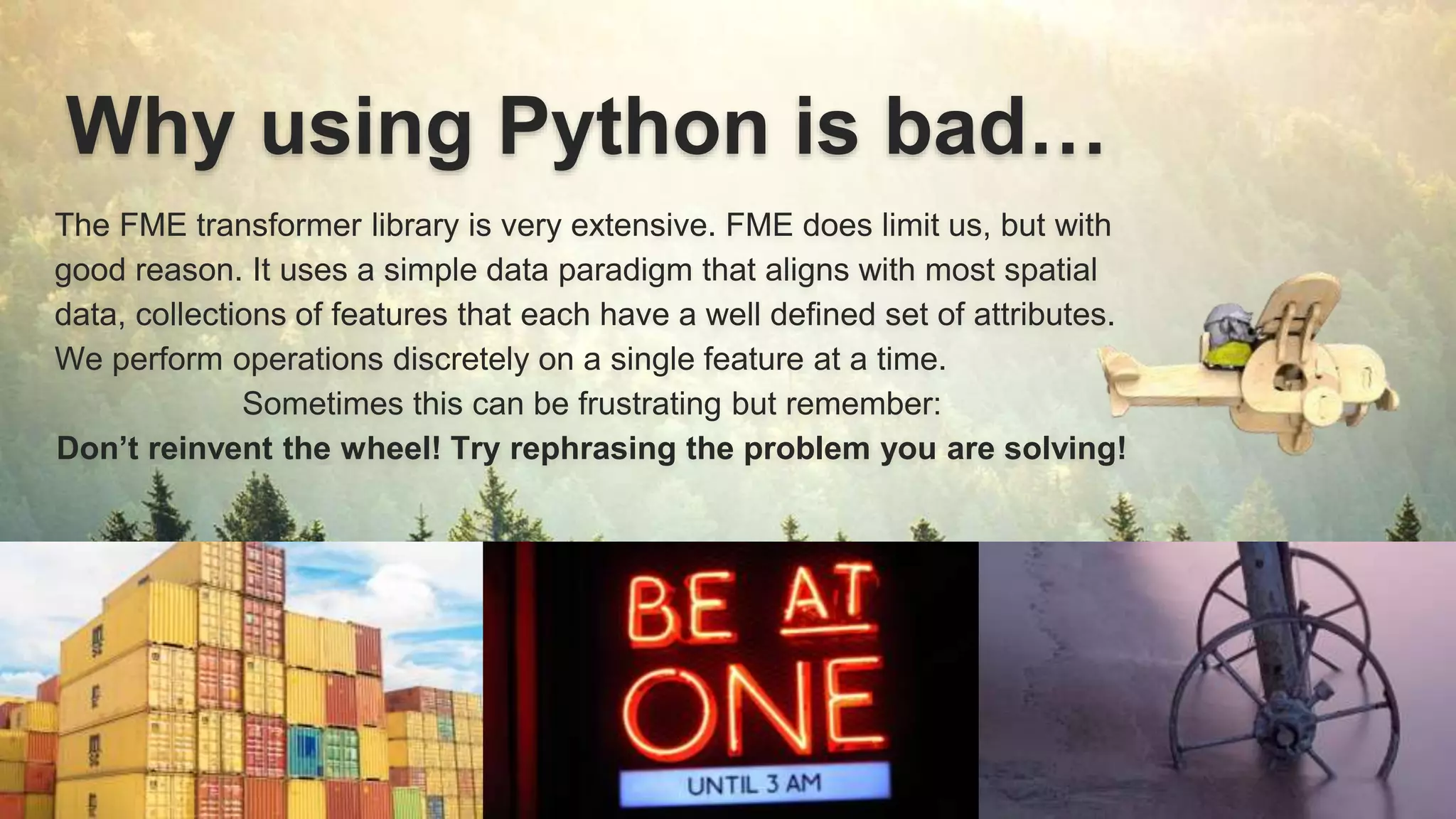 Why using Python is bad…
The FME transformer library is very extensive. FME does limit us, but with
good reason. It uses a simple data paradigm that aligns with most spatial
data, collections of features that each have a well defined set of attributes.
We perform operations discretely on a single feature at a time.
Sometimes this can be frustrating but remember:
Don’t reinvent the wheel! Try rephrasing the problem you are solving!
 