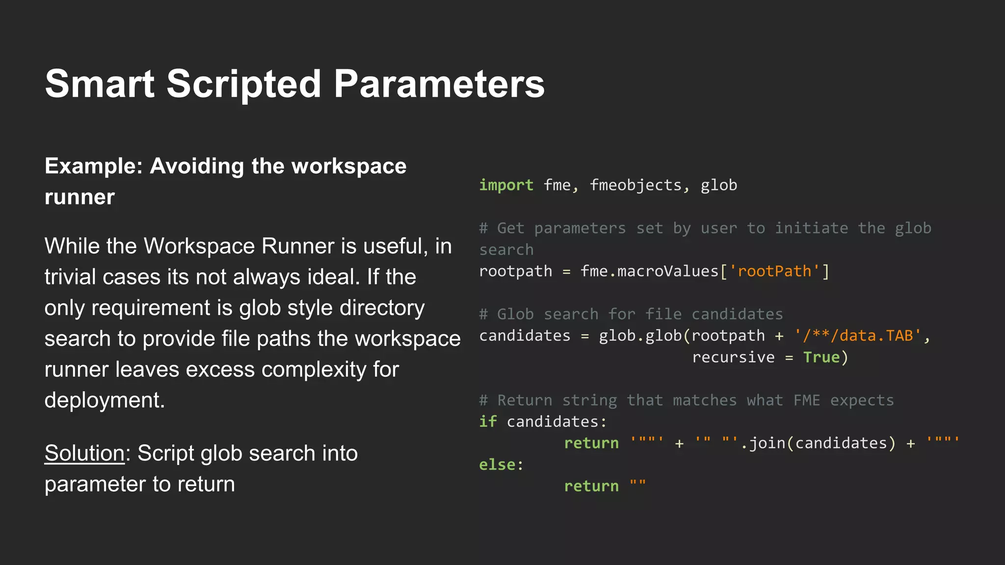 Smart Scripted Parameters
While the Workspace Runner is useful, in
trivial cases its not always ideal. If the
only requirement is glob style directory
search to provide file paths the workspace
runner leaves excess complexity for
deployment.
Solution: Script glob search into
parameter to return
import fme, fmeobjects, glob
# Get parameters set by user to initiate the glob
search
rootpath = fme.macroValues['rootPath']
# Glob search for file candidates
candidates = glob.glob(rootpath + '/**/data.TAB',
recursive = True)
# Return string that matches what FME expects
if candidates:
return '""' + '" "'.join(candidates) + '""'
else:
return ""
Example: Avoiding the workspace
runner
 