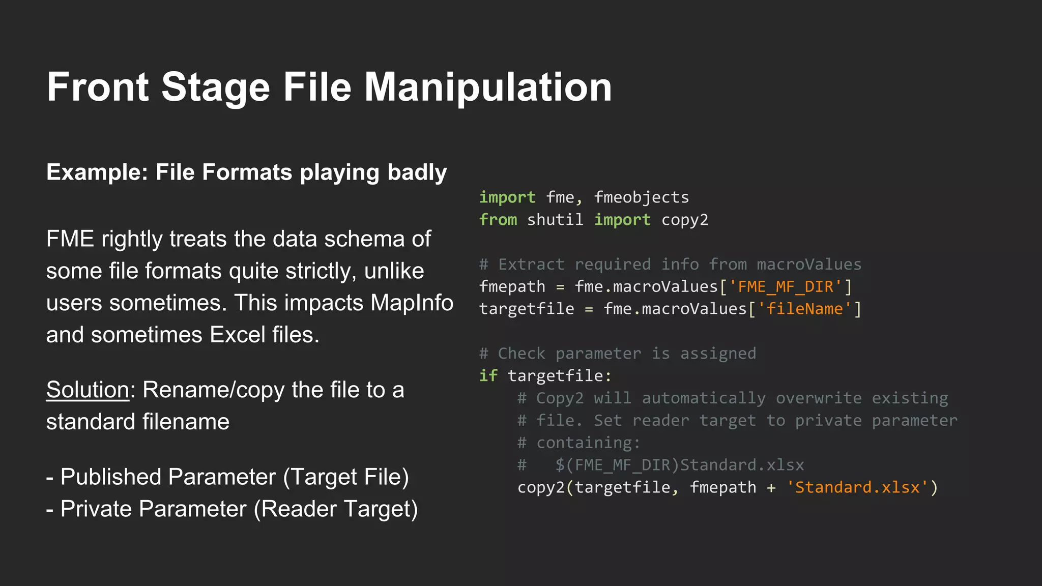 Front Stage File Manipulation
FME rightly treats the data schema of
some file formats quite strictly, unlike
users sometimes. This impacts MapInfo
and sometimes Excel files.
Solution: Rename/copy the file to a
standard filename
- Published Parameter (Target File)
- Private Parameter (Reader Target)
import fme, fmeobjects
from shutil import copy2
# Extract required info from macroValues
fmepath = fme.macroValues['FME_MF_DIR']
targetfile = fme.macroValues['fileName']
# Check parameter is assigned
if targetfile:
# Copy2 will automatically overwrite existing
# file. Set reader target to private parameter
# containing:
# $(FME_MF_DIR)Standard.xlsx
copy2(targetfile, fmepath + 'Standard.xlsx')
Example: File Formats playing badly
 