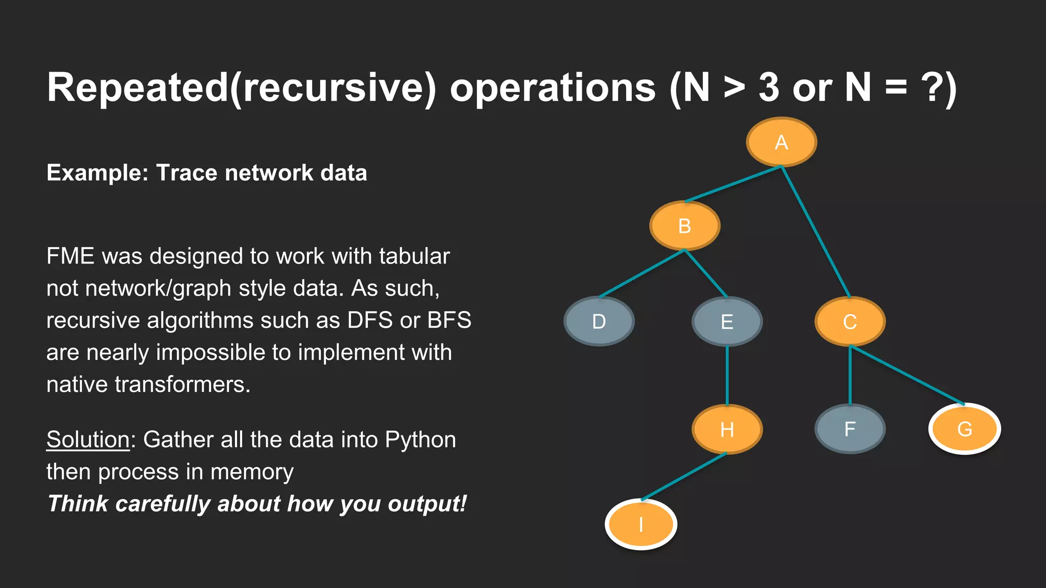 Repeated(recursive) operations (N > 3 or N = ?)
FME was designed to work with tabular
not network/graph style data. As such,
recursive algorithms such as DFS or BFS
are nearly impossible to implement with
native transformers.
Solution: Gather all the data into Python
then process in memory
Think carefully about how you output!
Example: Trace network data
A
B
D E C
GFH
I
 