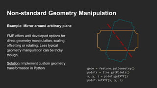 Non-standard Geometry Manipulation
FME offers well developed options for
direct geometry manipulation, scaling,
offsetting or rotating. Less typical
geometry manipulation can be tricky
though.
Solution: Implement custom geometry
transformation in Python
Example: Mirror around arbitrary plane
geom = feature.getGeometry()
points = line.getPoints()
x, y, z = point.getXYZ()
point.setXYZ(x, y, z)
 