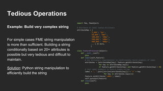 Tedious Operations
For simple cases FME string manipulation
is more than sufficient. Building a string
conditionally based on 20+ attributes is
possible but very tedious and difficult to
maintain.
Solution: Python string manipulation to
efficiently build the string
import fme, fmeobjects
# Attribute to label lookup dictionary
attributeMap = {
'5_040': '5pr',
'50_040': '50pr',
'100_040': '100pr',
'200_040': '200pr',
'400_040': '400pr',
... x 25 more,
}
class FeatureProcessor(object):
def __init__(self):
pass
def input(self,feature):
# Use dictionary comprehension to conditionally build elements of label
attributes = {attributeMap[key]: feature.getAttribute(key)
for key in attributeMap.keys()
if feature.getAttribute(key) and feature.getAttribute(key) > 0}
# Join label elements to form a single string
label = ", ".join([str(int(attributes[key])) + "x" + key
for key in attributes.keys()])
feature.setAttribute('LABEL', label)
self.pyoutput(feature)
def close(self):
pass
Example: Build very complex string
 
