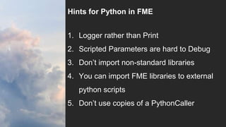 Hints for Python in FME
1. Logger rather than Print
2. Scripted Parameters are hard to Debug
3. Don’t import non-standard libraries
4. You can import FME libraries to external
python scripts
5. Don’t use copies of a PythonCaller
 