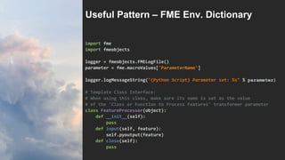 import fme
import fmeobjects
logger = fmeobjects.FMELogFile()
parameter = fme.macroValues['ParameterName']
logger.logMessageString("{Python Script} Parameter set: %s" % parameter)
# Template Class Interface:
# When using this class, make sure its name is set as the value
# of the 'Class or Function to Process Features' transformer parameter
class FeatureProcessor(object):
def __init__(self):
pass
def input(self, feature):
self.pyoutput(feature)
def close(self):
pass
Useful Pattern – FME Env. Dictionary
 