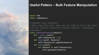 import fme
import fmeobjects
# Template Class Interface:
# When using this class, make sure its name is set as the value
# of the 'Class or Function to Process Features' transformer
# parameter
class FeatureProcessor(object):
def __init__(self):
self.featureList = []
def input(self, feature):
self.featureList.append(feature)
def close(self):
for feature in self.featureList:
self.pyoutput(feature)
Useful Pattern – Bulk Feature Manipulation
 