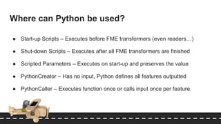 Where can Python be used?
● Start-up Scripts – Executes before FME transformers (even readers…)
● Shut-down Scripts – Executes after all FME transformers are finished
● Scripted Parameters – Executes on start-up and preserves the value
● PythonCreator – Has no input, Python defines all features outputted
● PythonCaller – Executes function once or calls input once per feature
 
