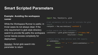 Smart Scripted Parameters
While the Workspace Runner is useful, in
trivial cases its not always ideal. If the
only requirement is glob style directory
search to provide file paths the workspace
runner leaves excess complexity for
deployment.
Solution: Script glob search into
parameter to return
import fme, fmeobjects, glob
# Get parameters set by user to initiate the glob
search
rootpath = fme.macroValues['rootPath']
# Glob search for file candidates
candidates = glob.glob(rootpath + '/**/data.TAB',
recursive = True)
# Return string that matches what FME expects
if candidates:
return '""' + '" "'.join(candidates) + '""'
else:
return ""
Example: Avoiding the workspace
runner
 