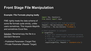 Front Stage File Manipulation
FME rightly treats the data schema of
some file formats quite strictly, unlike
users sometimes. This impacts MapInfo
and sometimes Excel files.
Solution: Rename/copy the file to a
standard filename
- Published Parameter (Target File)
- Private Parameter (Reader Target)
import fme, fmeobjects
from shutil import copy2
# Extract required info from macroValues
fmepath = fme.macroValues['FME_MF_DIR']
targetfile = fme.macroValues['fileName']
# Check parameter is assigned
if targetfile:
# Copy2 will automatically overwrite existing
# file. Set reader target to private parameter
# containing:
# $(FME_MF_DIR)Standard.xlsx
copy2(targetfile, fmepath + 'Standard.xlsx')
Example: File Formats playing badly
 