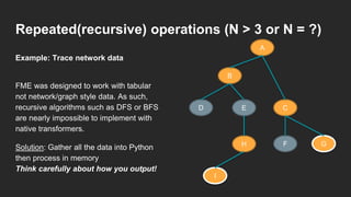 Repeated(recursive) operations (N > 3 or N = ?)
FME was designed to work with tabular
not network/graph style data. As such,
recursive algorithms such as DFS or BFS
are nearly impossible to implement with
native transformers.
Solution: Gather all the data into Python
then process in memory
Think carefully about how you output!
Example: Trace network data
A
B
D E C
GFH
I
 