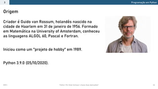 2021.1 Python: Por Onde Começar e Quais Suas Aplicações? 24
Origem
Criador é Guido van Rossum, holandês nascido na
cidade de Haarlem em 31 de janeiro de 1956. Formado
em Matemática na University of Amsterdam, conheceu
as linguagens ALGOL 60, Pascal e Fortran.
Iniciou como um "projeto de hobby" em 1989.
Python 3.9.0 (05/10/2020).
Programação em Python
3
 