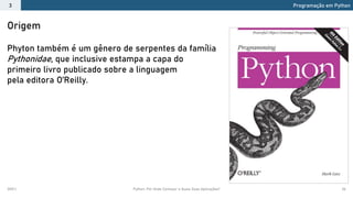 2021.1 Python: Por Onde Começar e Quais Suas Aplicações? 26
Origem
Phyton também é um gênero de serpentes da família
Pythonidae, que inclusive estampa a capa do
primeiro livro publicado sobre a linguagem
pela editora O’Reilly.
Programação em Python
3
 