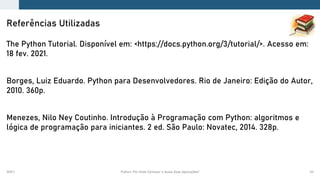 2021.1 Python: Por Onde Começar e Quais Suas Aplicações? 53
The Python Tutorial. Disponível em: <https://docs.python.org/3/tutorial/>. Acesso em:
18 fev. 2021.
Borges, Luiz Eduardo. Python para Desenvolvedores. Rio de Janeiro: Edição do Autor,
2010. 360p.
Menezes, Nilo Ney Coutinho. Introdução à Programação com Python: algoritmos e
lógica de programação para iniciantes. 2 ed. São Paulo: Novatec, 2014. 328p.
Referências Utilizadas
 