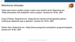 2021.1 Python: Por Onde Começar e Quais Suas Aplicações? 54
Saiba mais como o python surgiu e qual o seu cenário atual. Disponível em:
<https://eusoudev.com.br/python-como-surgiu/>. Acesso em: 18 fev. 2021
O que é Python. Disponível em: <https://www.caelum.com.br/apostila-python-
orientacao-objetos/o-que-e-python/>. Acesso em: 18 fev. 2021
Python Sets. Disponível em: <https://www.programiz.com/python-programming/set>.
Acesso em: 18 fev. 2021
Referências Utilizadas
 