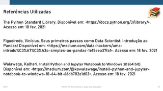 2021.1 Python: Por Onde Começar e Quais Suas Aplicações? 55
The Python Standard Library. Disponível em: <https://docs.python.org/3/library/>.
Acesso em: 18 fev. 2021
Figueiredo, Vinícius. Seus primeiros passos como Data Scientist: Introdução ao
Pandas! Disponível em: <https://medium.com/data-hackers/uma-
introdu%C3%A7%C3%A3o-simples-ao-pandas-1e15eea37fa1>. Acesso em: 18 fev. 2021
Walawage, Kalhari. Install Python and Jupyter Notebook to Windows 10 (64 bit).
Disponível em: <https://medium.com/@kswalawage/install-python-and-jupyter-
notebook-to-windows-10-64-bit-66db782e1d02>. Acesso em: 18 fev. 2021
Referências Utilizadas
 