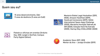 2021.1 Python: Por Onde Começar e Quais Suas Aplicações? 6
Quem sou eu?
Apresentação
1
15 anos desenvolvimento, líder
11 anos de docência (5 anos em EaD)
Academic Stars 2017, 2018
Mentor do Ano – Jaraqui Graúdo (2019)
Palestra e oficinas em eventos (Arduino
Day, GDG Jungle´s DevFest, Campus
Party Digital Edition)
Mentoria Global Legal Hackathon (2019,
2020), Amazon HackFest (2019),
HawkLab Connexions (2019), NASA
International Space Apps Challenge
(2020), Maratona Inovação SebraeLab
AM (2020), Estação Hack Na Estrada
(2020), Startup Way CHALLENGE (2020)
 