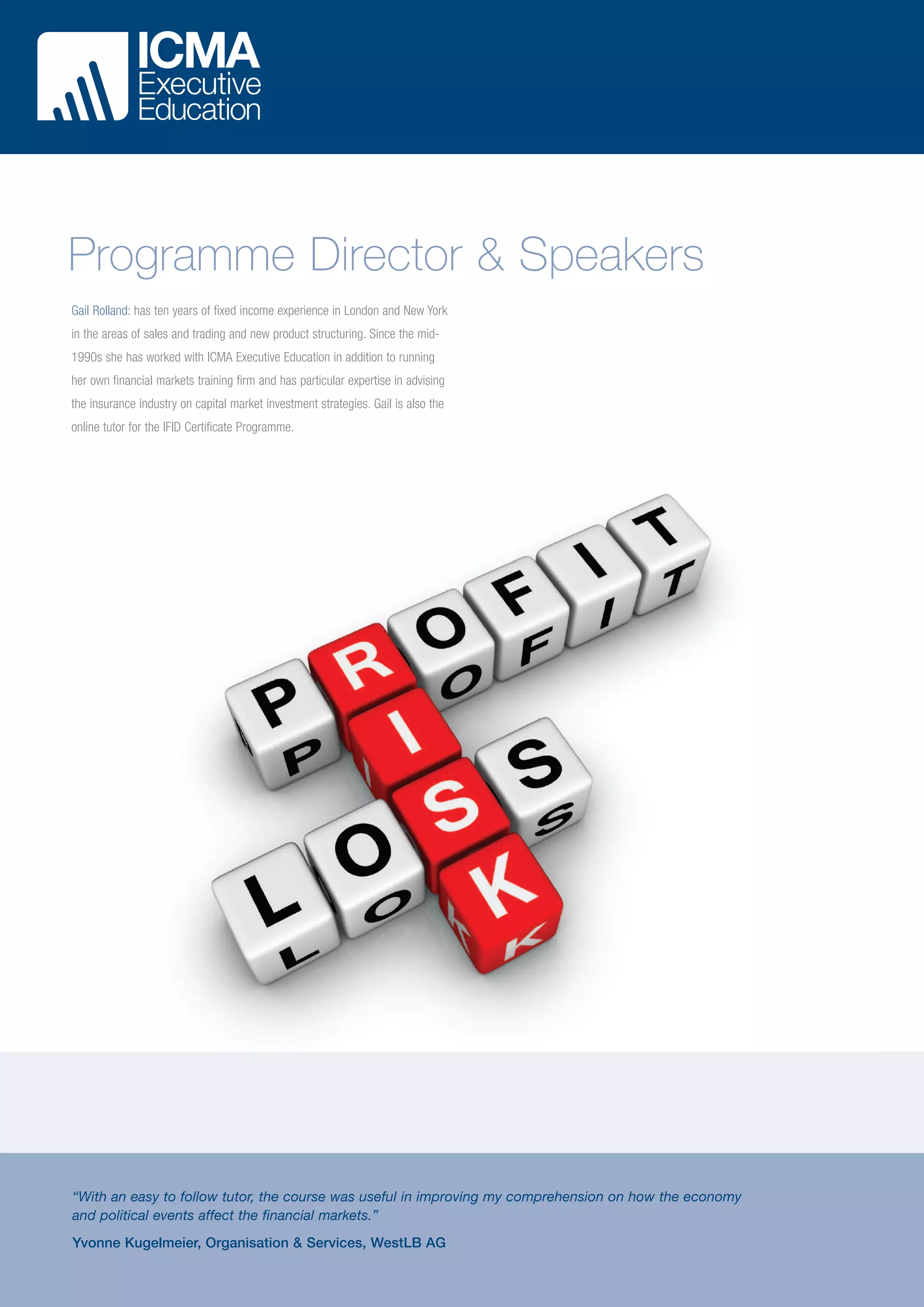 Programme Director & Speakers
Gail Rolland: has ten years of fixed income experience in London and New York
in the areas of sales and trading and new product structuring. Since the mid1990s she has worked with ICMA Executive Education in addition to running
her own financial markets training firm and has particular expertise in advising
the insurance industry on capital market investment strategies. Gail is also the
online tutor for the IFID Certificate Programme.

“With an easy to follow tutor, the course was useful in improving my comprehension on how the economy
and political events affect the financial markets.”
Yvonne Kugelmeier, Organisation & Services, WestLB AG

 