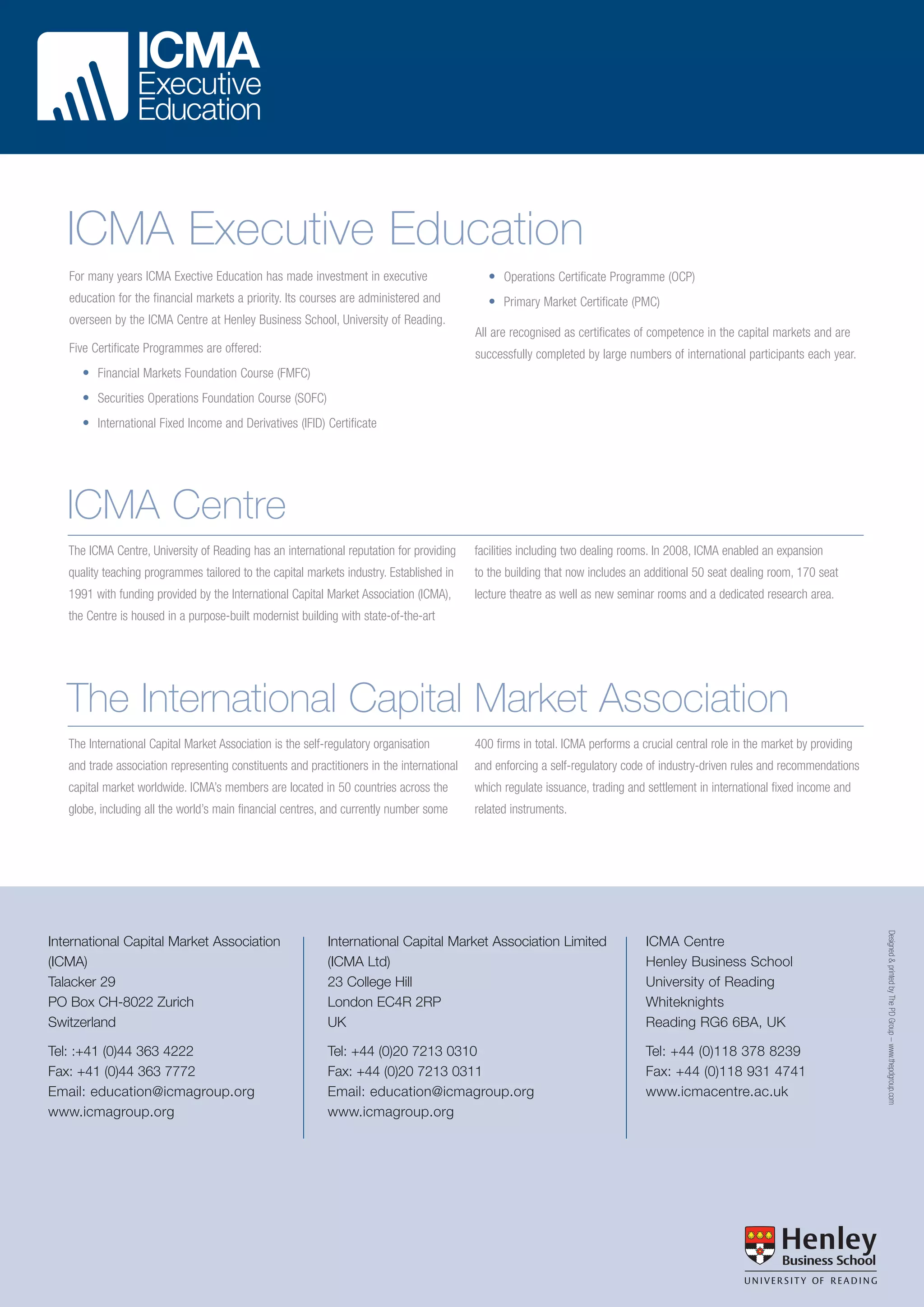 ICMA Executive Education
For many years ICMA Exective Education has made investment in executive

• Operations Certificate Programme (OCP)

education for the financial markets a priority. Its courses are administered and

• Primary Market Certificate (PMC)

overseen by the ICMA Centre at Henley Business School, University of Reading.
All are recognised as certificates of competence in the capital markets and are
Five Certificate Programmes are offered:

successfully completed by large numbers of international participants each year.

• Financial Markets Foundation Course (FMFC)
• Securities Operations Foundation Course (SOFC)
• International Fixed Income and Derivatives (IFID) Certificate

ICMA Centre
The ICMA Centre, University of Reading has an international reputation for providing

facilities including two dealing rooms. In 2008, ICMA enabled an expansion

quality teaching programmes tailored to the capital markets industry. Established in

to the building that now includes an additional 50 seat dealing room, 170 seat

1991 with funding provided by the International Capital Market Association (ICMA),

lecture theatre as well as new seminar rooms and a dedicated research area.

the Centre is housed in a purpose-built modernist building with state-of-the-art

The International Capital Market Association
The International Capital Market Association is the self-regulatory organisation

400 firms in total. ICMA performs a crucial central role in the market by providing

and trade association representing constituents and practitioners in the international

and enforcing a self-regulatory code of industry-driven rules and recommendations

capital market worldwide. ICMA’s members are located in 50 countries across the

which regulate issuance, trading and settlement in international fixed income and

globe, including all the world’s main financial centres, and currently number some

related instruments.

International Capital Market Association Limited
(ICMA Ltd)
23 College Hill
London EC4R 2RP
UK

ICMA Centre
Henley Business School
University of Reading
Whiteknights
Reading RG6 6BA, UK

Tel: :+41 (0)44 363 4222
Fax: +41 (0)44 363 7772
Email: education@icmagroup.org
www.icmagroup.org

Tel: +44 (0)20 7213 0310
Fax: +44 (0)20 7213 0311
Email: education@icmagroup.org
www.icmagroup.org

Tel: +44 (0)118 378 8239
Fax: +44 (0)118 931 4741
www.icmacentre.ac.uk

Designed & printed by The PD Group – www.thepdgroup.com

International Capital Market Association
(ICMA)
Talacker 29
PO Box CH-8022 Zurich
Switzerland

 