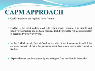 CAPM APPROACH
 CAPM measures the required rate of return.
 CAPM is the most widely used risk return model because it is simple and
intuitively appealing and its basic message that diversifiable risk does not matter
is accepted by nearly everyone.
 In the CAPM model, Beta defined as the risk of the investment in which its
compare market risk with the particular stock how much varies with respect to
market.
 Expected return can be measure by the average of the variation in the market.
 