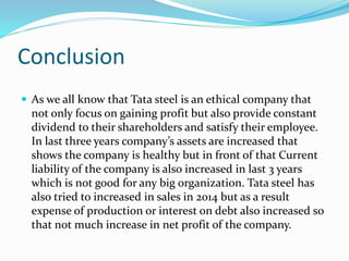 Conclusion
 As we all know that Tata steel is an ethical company that
not only focus on gaining profit but also provide constant
dividend to their shareholders and satisfy their employee.
In last three years company’s assets are increased that
shows the company is healthy but in front of that Current
liability of the company is also increased in last 3 years
which is not good for any big organization. Tata steel has
also tried to increased in sales in 2014 but as a result
expense of production or interest on debt also increased so
that not much increase in net profit of the company.
 