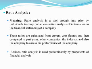  Ratio Analysis :
 Meaning: Ratio analysis is a tool brought into play by
individuals to carry out an evaluative analysis of information in
the financial statements of a company
 These ratios are calculated from current year figures and then
compared to past years, other companies, the industry, and also
the company to assess the performance of the company.
 Besides, ratio analysis is used predominantly by proponents of
financial analysis
 