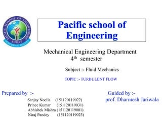 Mechanical Engineering Department
4th semester
Subject :- Fluid Mechanics
TOPIC :- TURBULENT FLOW
Prepared by :- Guided by :-
Sanjay Noelia (151120119022) prof. Dharmesh Jariwala
Prince Kumar (151120119031)
Abhishek Mishra (151120119001)
Niraj Pandey (151120119023)
 