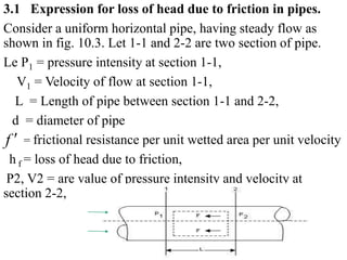 3.1 Expression for loss of head due to friction in pipes.
Consider a uniform horizontal pipe, having steady flow as
shown in fig. 10.3. Let 1-1 and 2-2 are two section of pipe.
Le P1 = pressure intensity at section 1-1,
V1 = Velocity of flow at section 1-1,
L = Length of pipe between section 1-1 and 2-2,
d = diameter of pipe
= frictional resistance per unit wetted area per unit velocity
h f = loss of head due to friction,
P2, V2 = are value of pressure intensity and velocity at
section 2-2,
f 
 
