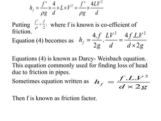 Putting where f is known is co-efficient of
friction.
Equation (4) becomes as
Equations (4) is known as Darcy- Weisbach equation.
This equation commonly used for finding loss of head
due to friction in pipes.
Sometimes equation written as
Then f is known as friction factor.
2
2' 4 ' 4
f
f f LV
h L V
g d g d 
     
'
,
2
f f


2 2
4. 4 . .
.
2 2
f
f LV f LV
h
g d d g
 

2
. .
2
f
f L V
h
d g


 