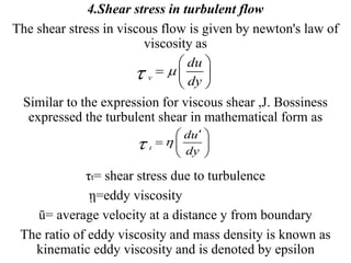 4.Shear stress in turbulent flow
The shear stress in viscous flow is given by newton's law of
viscosity as
Similar to the expression for viscous shear ,J. Bossiness
expressed the turbulent shear in mathematical form as
τt= shear stress due to turbulence
ῃ=eddy viscosity
ū= average velocity at a distance y from boundary
The ratio of eddy viscosity and mass density is known as
kinematic eddy viscosity and is denoted by epsilon
v
du
dy

 
  
 
t
du
dy

 
  
 
 
