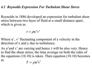 4.1 Reynolds Expression For Turbulent Shear Stress
Reynolds in 1886 developed an expression for turbulent shear
stress between two layer of fluid at a small distance apart,
which is given as
Where u’, v’ fluctuating component of a velocity in the
direction of x and y due to turbulence.
As u’and v’ are varying and hence  will be also very. Hence
to find the shear stress, the time average on both the sides of
the equations (10.10) is taken. Then equation (10.10) becomes
as
' 'u v 
u v   
 