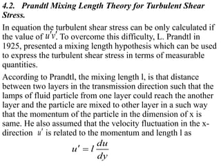 4.2. Prandtl Mixing Length Theory for Turbulent Shear
Stress.
In equation the turbulent shear stress can be only calculated if
the value of . To overcome this difficulty, L. Prandtl in
1925, presented a mixing length hypothesis which can be used
to express the turbulent shear stress in terms of measurable
quantities.
According to Prandtl, the mixing length l, is that distance
between two layers in the transmission direction such that the
lamps of fluid particle from one layer could reach the another
layer and the particle are mixed to other layer in a such way
that the momentum of the particle in the dimension of x is
same. He also assumed that the velocity fluctuation in the x-
direction is related to the momentum and length l as
u v 
u
du
u l
dy
 
 