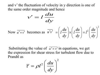 and v’ the fluctuation of velocity in y direction is one of
the same order magnitude and hence
Now becomes as
Substituting the value of in equations, we get
the expression for shear stress for turbulent flow due to
Prandtl as
du
v l
dy
 
u v  u v 
2
2du du du
l l l
dy dy dy
     
       
     
u v 
2
2 du
l
dy
 
 
  
 
 