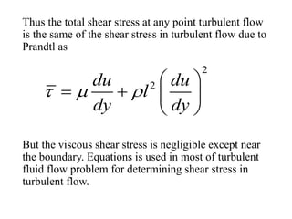 Thus the total shear stress at any point turbulent flow
is the same of the shear stress in turbulent flow due to
Prandtl as
But the viscous shear stress is negligible except near
the boundary. Equations is used in most of turbulent
fluid flow problem for determining shear stress in
turbulent flow.
2
2du du
l
dy dy
  
 
   
 
 