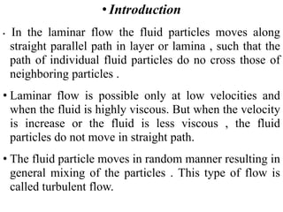 • Introduction
• In the laminar flow the fluid particles moves along
straight parallel path in layer or lamina , such that the
path of individual fluid particles do no cross those of
neighboring particles .
• Laminar flow is possible only at low velocities and
when the fluid is highly viscous. But when the velocity
is increase or the fluid is less viscous , the fluid
particles do not move in straight path.
• The fluid particle moves in random manner resulting in
general mixing of the particles . This type of flow is
called turbulent flow.
 