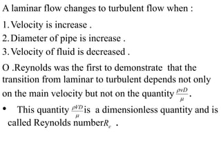 A laminar flow changes to turbulent flow when :
1.Velocity is increase .
2.Diameter of pipe is increase .
3.Velocity of fluid is decreased .
O .Reynolds was the first to demonstrate that the
transition from laminar to turbulent depends not only
on the main velocity but not on the quantity .
• This quantity is a dimensionless quantity and is
called Reynolds number .
vD

eR
VD

 