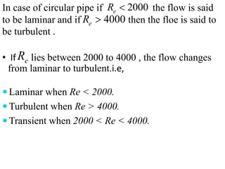 In case of circular pipe if the flow is said
to be laminar and if then the floe is said to
be turbulent .
• If lies between 2000 to 4000 , the flow changes
from laminar to turbulent.i.e,
 Laminar when Re < 2000.
 Turbulent when Re > 4000.
 Transient when 2000 < Re < 4000.
2000eR 
4000eR 
eR
 