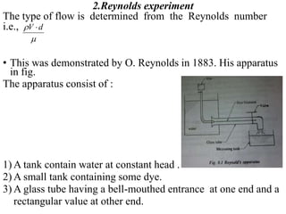 2.Reynolds experiment
The type of flow is determined from the Reynolds number
i.e.,
• This was demonstrated by O. Reynolds in 1883. His apparatus
in fig.
The apparatus consist of :
1) A tank contain water at constant head .
2) A small tank containing some dye.
3) A glass tube having a bell-mouthed entrance at one end and a
rectangular value at other end.
V d


 