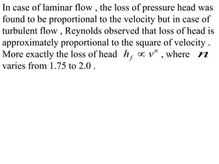 In case of laminar flow , the loss of pressure head was
found to be proportional to the velocity but in case of
turbulent flow , Reynolds observed that loss of head is
approximately proportional to the square of velocity .
More exactly the loss of head , where
varies from 1.75 to 2.0 .
n
fh v n
 