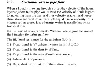  3 . Frictional loss in pipe flow
When a liquid is flowing through a pipe ,the velocity of the liquid
layer adjacent to the pipe wall is zero the velocity of liquid is goes
to increasing from the wall and thus velocity gradient and hence
shear stress are produce in the whole liquid due to viscosity. This
viscous action causes loss of energy which is usually known as
frictional loss.
On the basis of his experiments, William Froude gave the laws of
fluid fraction for turbulent flow
The frictional resistance for the turbulent flow is :
(1) Proportional to V n ,where n varies from 1.5 to 2.0,
(2) Proportional to the density of fluid,
(3) Proportional to the area of surface in contact,
(4) Independent of pressure
(5) Dependent on the nature of the surface in contact.
 