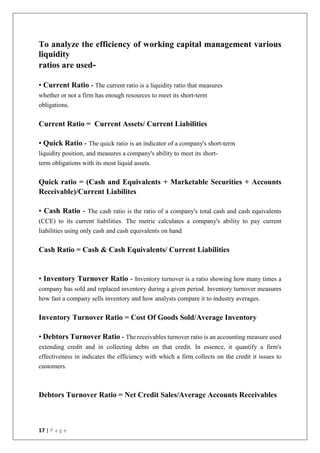 17 | P a g e
To analyze the efficiency of working capital management various
liquidity
ratios are used-
• Current Ratio - The current ratio is a liquidity ratio that measures
whether or not a firm has enough resources to meet its short-term
obligations.
Current Ratio = Current Assets/ Current Liabilities
• Quick Ratio - The quick ratio is an indicator of a company's short-term
liquidity position, and measures a company's ability to meet its short-
term obligations with its most liquid assets.
Quick ratio = (Cash and Equivalents + Marketable Securities + Accounts
Receivable)/Current Liabilites
• Cash Ratio - The cash ratio is the ratio of a company's total cash and cash equivalents
(CCE) to its current liabilities. The metric calculates a company's ability to pay current
liabilities using only cash and cash equivalents on hand
Cash Ratio = Cash & Cash Equivalents/ Current Liabilities
• Inventory Turnover Ratio - Inventory turnover is a ratio showing how many times a
company has sold and replaced inventory during a given period. Inventory turnover measures
how fast a company sells inventory and how analysts compare it to industry averages.
Inventory Turnover Ratio = Cost Of Goods Sold/Average Inventory
• Debtors Turnover Ratio - The receivables turnover ratio is an accounting measure used
extending credit and in collecting debts on that credit. In essence, it quantify a firm's
effectiveness in indicates the efficiency with which a firm collects on the credit it issues to
customers.
Debtors Turnover Ratio = Net Credit Sales/Average Accounts Receivables
 