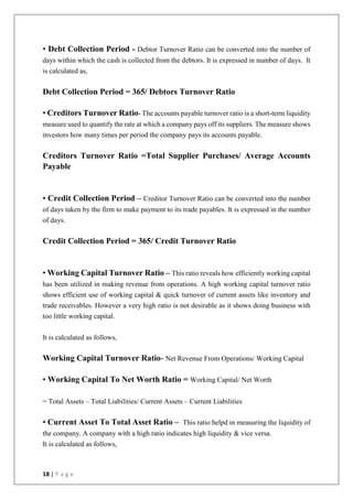 18 | P a g e
• Debt Collection Period - Debtor Turnover Ratio can be converted into the number of
days within which the cash is collected from the debtors. It is expressed in number of days. It
is calculated as,
Debt Collection Period = 365/ Debtors Turnover Ratio
• Creditors Turnover Ratio- The accounts payable turnover ratio is a short-term liquidity
measure used to quantify the rate at which a company pays off its suppliers. The measure shows
investors how many times per period the company pays its accounts payable.
Creditors Turnover Ratio =Total Supplier Purchases/ Average Accounts
Payable
• Credit Collection Period – Creditor Turnover Ratio can be converted into the number
of days taken by the firm to make payment to its trade payables. It is expressed in the number
of days.
Credit Collection Period = 365/ Credit Turnover Ratio
• Working Capital Turnover Ratio – This ratio reveals how efficiently working capital
has been utilized in making revenue from operations. A high working capital turnover ratio
shows efficient use of working capital & quick turnover of current assets like inventory and
trade receivables. However a very high ratio is not desirable as it shows doing business with
too little working capital.
It is calculated as follows,
Working Capital Turnover Ratio- Net Revenue From Operations/ Working Capital
• Working Capital To Net Worth Ratio = Working Capital/ Net Worth
= Total Assets – Total Liabilities/ Current Assets – Current Liabilities
• Current Asset To Total Asset Ratio – This ratio helpd in measuring the liquidity of
the company. A company with a high ratio indicates high liquidity & vice versa.
It is calculated as follows,
 