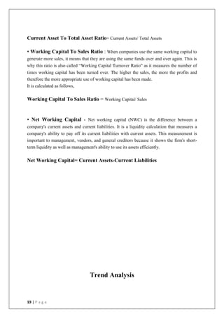 19 | P a g e
Current Asset To Total Asset Ratio= Current Assets/ Total Assets
• Working Capital To Sales Ratio : When companies use the same working capital to
generate more sales, it means that they are using the same funds over and over again. This is
why this ratio is also called “Working Capital Turnover Ratio” as it measures the number of
times working capital has been turned over. The higher the sales, the more the profits and
therefore the more appropriate use of working capital has been made.
It is calculated as follows,
Working Capital To Sales Ratio = Working Capital/ Sales
• Net Working Capital - Net working capital (NWC) is the difference between a
company's current assets and current liabilities. It is a liquidity calculation that measures a
company's ability to pay off its current liabilities with current assets. This measurement is
important to management, vendors, and general creditors because it shows the firm's short-
term liquidity as well as management's ability to use its assets efficiently.
Net Working Capital= Current Assets-Current Liabilities
Trend Analysis
 