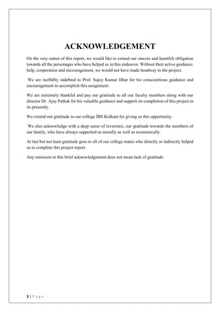 3 | P a g e
ACKNOWLEDGEMENT
On the very outset of this report, we would like to extend our sincere and heartfelt obligation
towards all the personages who have helped us in this endeavor. Without their active guidance,
help, cooperation and encouragement, we would not have made headway in the project.
We are ineffably indebted to Prof. Sujoy Kumar Dhar for his conscientious guidance and
encouragement to accomplish this assignment.
We are extremely thankful and pay our gratitude to all our faculty members along with our
director Dr. Ajay Pathak for his valuable guidance and support on completion of this project in
its presently.
We extend our gratitude to our college IBS Kolkata for giving us this opportunity.
We also acknowledge with a deep sense of reverence, our gratitude towards the members of
our family, who have always supported us morally as well as economically.
At last but not least gratitude goes to all of our college mates who directly or indirectly helped
us to complete this project report.
Any omission in this brief acknowledgement does not mean lack of gratitude.
 