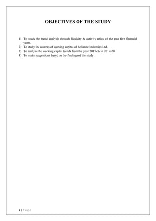 5 | P a g e
OBJECTIVES OF THE STUDY
1) To study the trend analysis through liquidity & activity ratios of the past five financial
years.
2) To study the sources of working capital of Reliance Industries Ltd.
3) To analyze the working capital trends from the year 2015-16 to 2019-20
4) To make suggestions based on the findings of the study.
 
