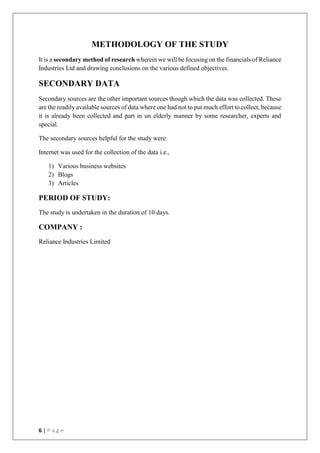 6 | P a g e
METHODOLOGY OF THE STUDY
It is a secondary method of research wherein we will be focusing on the financials of Reliance
Industries Ltd and drawing conclusions on the various defined objectives.
SECONDARY DATA
Secondary sources are the other important sources though which the data was collected. These
are the readily available sources of data where one had not to put much effort to collect, because
it is already been collected and part in un elderly manner by some researcher, experts and
special.
The secondary sources helpful for the study were:
Internet was used for the collection of the data i.e.,
1) Various business websites
2) Blogs
3) Articles
PERIOD OF STUDY:
The study is undertaken in the duration of 10 days.
COMPANY :
Reliance Industries Limited
 