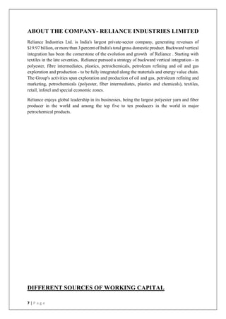 7 | P a g e
ABOUT THE COMPANY- RELIANCE INDUSTRIES LIMITED
Reliance Industries Ltd. is India's largest private-sector company, generating revenues of
$19.97 billion, or more than 3 percent of India's total gross domestic product. Backward vertical
integration has been the cornerstone of the evolution and growth of Reliance . Starting with
textiles in the late seventies, Reliance pursued a strategy of backward vertical integration - in
polyester, fibre intermediates, plastics, petrochemicals, petroleum refining and oil and gas
exploration and production - to be fully integrated along the materials and energy value chain.
The Group's activities span exploration and production of oil and gas, petroleum refining and
marketing, petrochemicals (polyester, fiber intermediates, plastics and chemicals), textiles,
retail, infotel and special economic zones.
Reliance enjoys global leadership in its businesses, being the largest polyester yarn and fiber
producer in the world and among the top five to ten producers in the world in major
petrochemical products.
DIFFERENT SOURCES OF WORKING CAPITAL
 